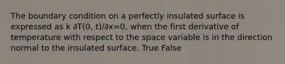 The boundary condition on a perfectly insulated surface is expressed as k ∂T(0, t)/∂x=0, when the first derivative of temperature with respect to the space variable is in the direction normal to the insulated surface. True False