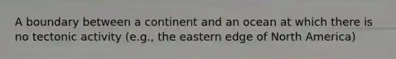 A boundary between a continent and an ocean at which there is no tectonic activity (e.g., the eastern edge of North America)