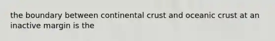 the boundary between continental crust and oceanic crust at an inactive margin is the