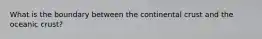 What is the boundary between the continental crust and the oceanic crust?