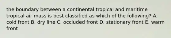 the boundary between a continental tropical and maritime tropical air mass is best classified as which of the following? A. cold front B. dry line C. occluded front D. stationary front E. warm front