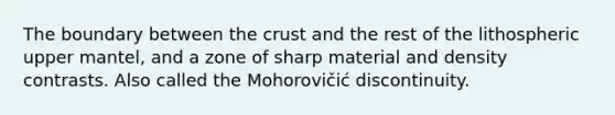 The boundary between the crust and the rest of the lithospheric upper mantel, and a zone of sharp material and density contrasts. Also called the Mohorovičić discontinuity.