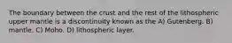 The boundary between the crust and the rest of the lithospheric upper mantle is a discontinuity known as the A) Gutenberg. B) mantle. C) Moho. D) lithospheric layer.