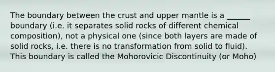 The boundary between <a href='https://www.questionai.com/knowledge/karSwUsNbl-the-crust' class='anchor-knowledge'>the crust</a> and upper mantle is a ______ boundary (i.e. it separates solid rocks of different <a href='https://www.questionai.com/knowledge/kyw8ckUHTv-chemical-composition' class='anchor-knowledge'>chemical composition</a>), not a physical one (since both layers are made of solid rocks, i.e. there is no transformation from solid to fluid). This boundary is called the Mohorovicic Discontinuity (or Moho)