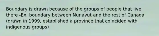 Boundary is drawn because of the groups of people that live there -Ex. boundary between Nunavut and the rest of Canada (drawn in 1999, established a province that coincided with indigenous groups)