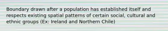 Boundary drawn after a population has established itself and respects existing spatial patterns of certain social, cultural and ethnic groups (Ex: Ireland and Northern Chile)