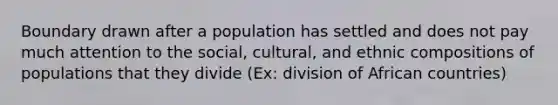 Boundary drawn after a population has settled and does not pay much attention to the social, cultural, and ethnic compositions of populations that they divide (Ex: division of African countries)