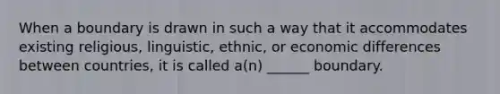 When a boundary is drawn in such a way that it accommodates existing religious, linguistic, ethnic, or economic differences between countries, it is called a(n) ______ boundary.