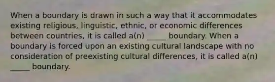 When a boundary is drawn in such a way that it accommodates existing religious, linguistic, ethnic, or economic differences between countries, it is called a(n) _____ boundary. When a boundary is forced upon an existing cultural landscape with no consideration of preexisting cultural differences, it is called a(n) _____ boundary.