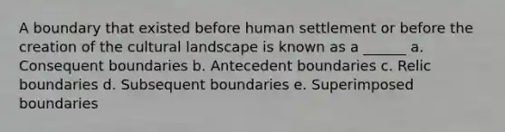 A boundary that existed before human settlement or before the creation of the cultural landscape is known as a ______ a. Consequent boundaries b. Antecedent boundaries c. Relic boundaries d. Subsequent boundaries e. Superimposed boundaries