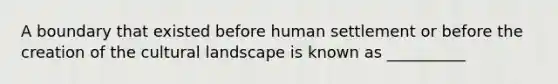 A boundary that existed before human settlement or before the creation of the cultural landscape is known as __________