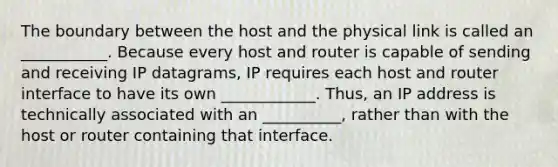 The boundary between the host and the physical link is called an ___________. Because every host and router is capable of sending and receiving IP datagrams, IP requires each host and router interface to have its own ____________. Thus, an IP address is technically associated with an __________, rather than with the host or router containing that interface.