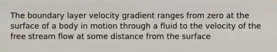 The boundary layer velocity gradient ranges from zero at the surface of a body in motion through a fluid to the velocity of the free stream flow at some distance from the surface