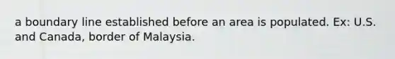 a boundary line established before an area is populated. Ex: U.S. and Canada, border of Malaysia.