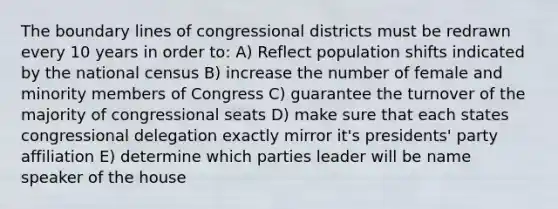 The boundary lines of congressional districts must be redrawn every 10 years in order to: A) Reflect population shifts indicated by the national census B) increase the number of female and minority members of Congress C) guarantee the turnover of the majority of congressional seats D) make sure that each states congressional delegation exactly mirror it's presidents' party affiliation E) determine which parties leader will be name speaker of the house