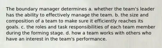 The boundary manager determines a. whether the team's leader has the ability to effectively manage the team. b. the size and composition of a team to make sure it efficiently reaches its goals. c. the roles and task responsibilities of each team member during the forming stage. d. how a team works with others who have an interest in the team's performance.