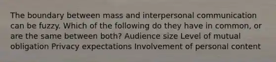 The boundary between mass and interpersonal communication can be fuzzy. Which of the following do they have in common, or are the same between both? Audience size Level of mutual obligation Privacy expectations Involvement of personal content