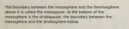 The boundary between the mesosphere and the thermosphere above it is called the mesopause. At the bottom of the mesosphere is the stratopause, the boundary between the mesosphere and the stratosphere below.