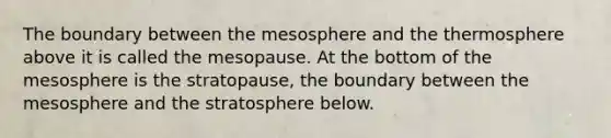 The boundary between the mesosphere and the thermosphere above it is called the mesopause. At the bottom of the mesosphere is the stratopause, the boundary between the mesosphere and the stratosphere below.