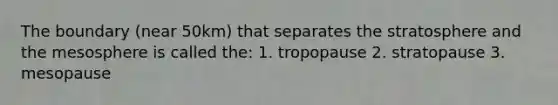 The boundary (near 50km) that separates the stratosphere and the mesosphere is called the: 1. tropopause 2. stratopause 3. mesopause