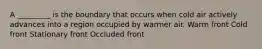 A _________ is the boundary that occurs when cold air actively advances into a region occupied by warmer air. Warm front Cold front Stationary front Occluded front