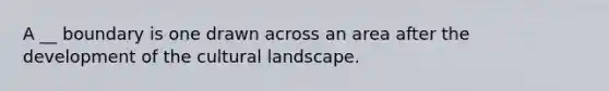 A __ boundary is one drawn across an area after the development of the cultural landscape.