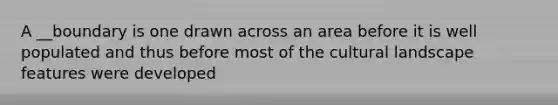 A __boundary is one drawn across an area before it is well populated and thus before most of the cultural landscape features were developed