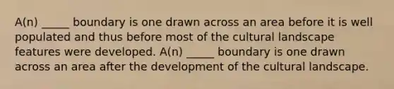 A(n) _____ boundary is one drawn across an area before it is well populated and thus before most of the cultural landscape features were developed. A(n) _____ boundary is one drawn across an area after the development of the cultural landscape.