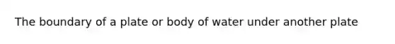 The boundary of a plate or body of water under another plate