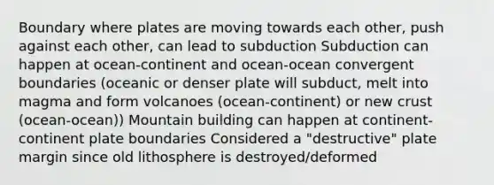 Boundary where plates are moving towards each other, push against each other, can lead to subduction Subduction can happen at ocean-continent and ocean-ocean convergent boundaries (oceanic or denser plate will subduct, melt into magma and form volcanoes (ocean-continent) or new crust (ocean-ocean)) Mountain building can happen at continent-continent plate boundaries Considered a "destructive" plate margin since old lithosphere is destroyed/deformed