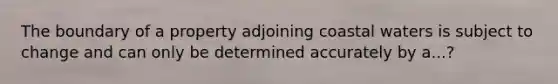 The boundary of a property adjoining coastal waters is subject to change and can only be determined accurately by a...?