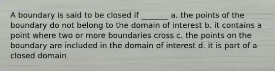 A boundary is said to be closed if _______ a. the points of the boundary do not belong to the domain of interest b. it contains a point where two or more boundaries cross c. the points on the boundary are included in the domain of interest d. it is part of a closed domain