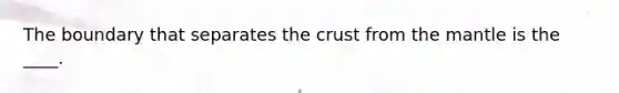 The boundary that separates the crust from the mantle is the ____.