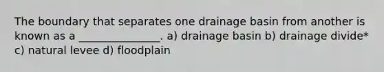 The boundary that separates one drainage basin from another is known as a _______________. a) drainage basin b) drainage divide* c) natural levee d) floodplain