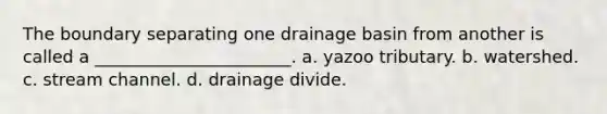 The boundary separating one drainage basin from another is called a _______________________. a. yazoo tributary. b. watershed. c. stream channel. d. drainage divide.