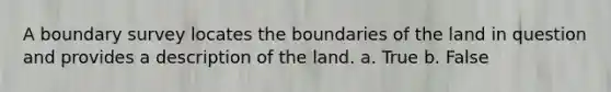 A boundary survey locates the boundaries of the land in question and provides a description of the land. a. True b. False