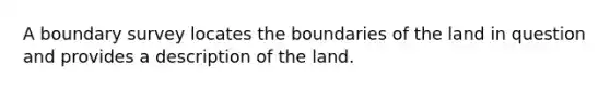 A boundary survey locates the boundaries of the land in question and provides a description of the land.