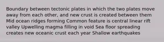 Boundary between tectonic plates in which the two plates move away from each other, and new crust is created between them Mid ocean ridges forming Common feature is central linear rift valley Upwelling magma filling in void Sea floor spreading creates new oceanic crust each year Shallow earthquakes