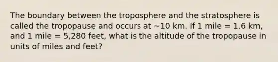 The boundary between the troposphere and the stratosphere is called the tropopause and occurs at ~10 km. If 1 mile = 1.6 km, and 1 mile = 5,280 feet, what is the altitude of the tropopause in units of miles and feet?