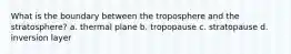 What is the boundary between the troposphere and the stratosphere? a. thermal plane b. tropopause c. stratopause d. inversion layer