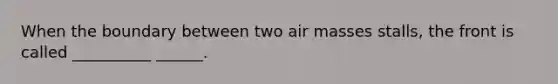 When the boundary between two air masses stalls, the front is called __________ ______.