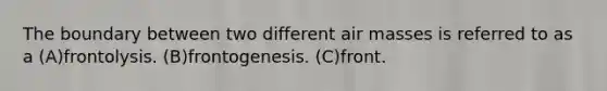 The boundary between two different air masses is referred to as a (A)frontolysis. (B)frontogenesis. (C)front.