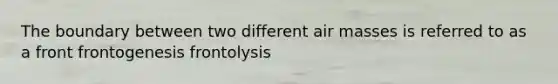 The boundary between two different air masses is referred to as a front frontogenesis frontolysis