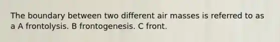 The boundary between two different <a href='https://www.questionai.com/knowledge/kxxue2ni5z-air-masses' class='anchor-knowledge'>air masses</a> is referred to as a A frontolysis. B frontogenesis. C front.