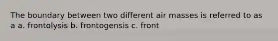 The boundary between two different air masses is referred to as a a. frontolysis b. frontogensis c. front