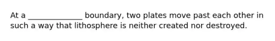 At a ______________ boundary, two plates move past each other in such a way that lithosphere is neither created nor destroyed.