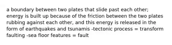 a boundary between two plates that slide past each other; energy is built up because of the friction between the two plates rubbing against each other, and this energy is released in the form of earthquakes and tsunamis -tectonic process = transform faulting -sea floor features = fault