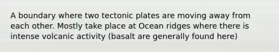 A boundary where two tectonic plates are moving away from each other. Mostly take place at Ocean ridges where there is intense volcanic activity (basalt are generally found here)