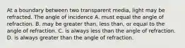 At a boundary between two transparent media, light may be refracted. The angle of incidence A. must equal the angle of refraction. B. may be greater than, less than, or equal to the angle of refraction. C. is always less than the angle of refraction. D. is always greater than the angle of refraction.