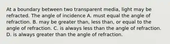 At a boundary between two transparent media, light may be refracted. The angle of incidence A. must equal the angle of refraction. B. may be greater than, less than, or equal to the angle of refraction. C. is always less than the angle of refraction. D. is always greater than the angle of refraction.